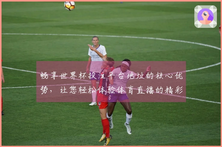畅享世界杯投注平台地址的核心优势，让您轻松体验体育直播的精彩瞬间